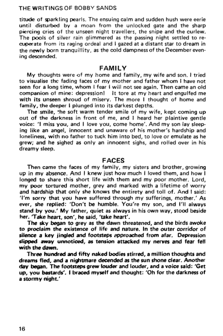 ‘THE WRITINGS OF BOBBY SANDS.

titude of sparkling pearls. The ensuing calm and sudden hush were eerie
Until disturbed by a moan from the unlocked gate and the sharp
piercing cries of the unseen night travellers, the snipe and the curlew.
The pools of silver rain glimmered as the passing night settled to re-
cuperate from its raging ordeal and | gazed at a distant star to dream in
the newly born tranquillity, as the cold dampness of the December even:
ing descended.

FAMILY
My thoughts were of my home and family, my wife and son. | tried,
to visualise the fading faces of my mother and father whom I have not
seen for along time, whom | fear | will not see again, Then came an old,
companion of mine: depression! It tore at my heart and engulfed me
with its unseen shroud of misery. The more I thought of home and
family, the deeper | plunged into its darkest depths.
‘The smile, she soft warm tender smile of my wife, kept coming up
out of the darkness in front of me, and | heard her plaintive gentle
“I miss you, and | love you, come home’. And my son lay sleep:
ing like an angel, innocent and unaware of his mother’s hardship and
loneliness, with no father to tuck him into bed, to love or emulate as he
grew; and he sighed as only an innocent sighs, and rolled over in his
dreamy sleep.

 

 

 

 

FACES

‘Then came the faces of my family, my sisters and brother, growing
up in my absence. And | knew just how much I loved them, and how |
longed to share this short life with them and my poor mother. Lord,
my poor tortured mother, grey and marked with a lifetime of worry
and hardship that only she knows the entirety and toll of. And I said:
‘Vm sorry that you have suffered through my sufferings, mother.’ As
ever, she replied: ‘Don't be humble. You're my son, and Ill always
stand by you.’ My father, quiet as always in his own way, stood beside
hher. ‘Take heart, son’, he said, ‘take heart’.

‘The sky began to grey as the dawn threatened, and the birds awoke
to proclaim the existence of life and nature. In the outer corridor of
silence a key jingled and footsteps epproached from afar. Depression
slipped away unnoticed, as tension attacked my nerves and fear fell
with the dawn.

‘Three hundred and fifty naked bodies stirred, a million thoughts and
dreams fled, and a nightmare decended as the sun shone clear. Another
‘day began. The footsteps grew louder and louder, and a voice said: ‘Get
up, you bastards’. | braced myself and thought: ‘Oh for the darkness of
a stormy night.”

 

16
